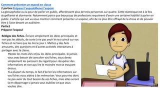 Comment présenter un exposé en classe
2 parties:Préparer l'exposéMener l'exposé
La glossophobie ou la peur de parler en public, affecteraient plus de trois personnes sur quatre. Cette statistique est à la fois
stupéfiante et alarmante. Notamment parce que beaucoup de professions requièrent d’avoir une certaine habilité à parler en
public. L'article qui suit va vous montrer comment présenter un exposé, afin de ne plus être effrayé de la chose et de pouvoir
être à l’aise devant un auditoire.
Partie1
Préparer l'exposé
Rédigez des fiches. Écrivez simplement les idées principales et
non pas les détails, de sorte à ne pas avoir le nez coincé sur vos
fiches et ne faire que les lire le jour J. Mettez-y des faits
amusants, des questions et d'autres activités interactives à
partager avec la classe.
•Notez les mots-clés et/ou les idées principales. Si jamais
vous avez besoin de consulter vos fiches, vous devez
simplement les parcourir du regard pour récupérer des
informations et non pas lire le moindre mot se trouvant
dessus.
•La plupart du temps, le fait d'écrire les informations sur
vos fiches vous aidera à les mémoriser. Vous pourriez donc
ne pas avoir du tout besoin de vos fiches, mais elles seront
là en dépannage si jamais vous oubliiez ce que vous
vouliez dire.
 