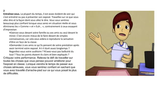 2
Entraînez-vous. La plupart du temps, il est assez évident de voir qui
s'est entraîné ou pas à présenter son exposé. Travaillez sur ce que vous
allez dire et la façon dont vous allez le dire. Vous vous sentirez
beaucoup plus confiant lorsque vous serez en situation réelle et vous
éliminerez les « Comme » et « Euh… », contrairement à ceux essayant
d'improviser.
•Exercez-vous devant votre famille ou vos amis ou seul devant le
miroir. C'est encore mieux de le faire devant de simples
connaissances, car cela vous aidera à reproduire la sensation
d'être en face de la classe.
•Demandez à vos amis ce qu’ils pensent de votre prestation après
avoir terminé votre exposé. A-t-il duré assez longtemps ?
Regardiez-vous votre auditoire ? N'avez-vous pas balbutié du
tout ? Tous les points étaient-ils clairs et bien expliqués ?
Critiquez votre performance. Relevez le défi de travailler sur
toutes les choses que vous pensez pouvoir améliorer pour
l'exposé en classe. Lorsque viendra le temps de passer aux
choses sérieuses, vous vous sentirez confiant en sachant que
vous avez travaillé d'arrache-pied sur ce qui vous posait le plus
de difficultés.
 