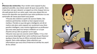 3
Effectuez des recherches. Pour rendre votre exposé le plus
captivant possible, vous devez savoir de quoi vous parlez. Vous
n'avez bien sûr pas à devenir un expert ou à lire chaque livre ou
site web jamais écrit sur votre sujet, mais vous devez être en
mesure de répondre aux questions que votre professeur ou vos
camarades de classe pourraient vous poser.
•Trouvez des citations à partir de sources fiables. Des
citations pertinentes rendent un bon exposé encore
meilleur. Prendre ce que des gens intelligents ont dit et
mettre cela dans votre exposé non seulement vous faire
paraître intelligent, mais montre également au professeur
que vous avez passé du temps à réfléchir sur ce que
d’autres ont pu dire ou penser sur le sujet.
•Assurez-vous que vos sources soient fiables. Il n'y a rien
qui puisse davantage briser votre confiance que d’avancer
quelque chose de faux et d’être contredit durant votre
exposé. Dans cette optique, faites attention aux
informations que vous tirez d'Internet et vérifiez-les avant
de les utiliser.
 