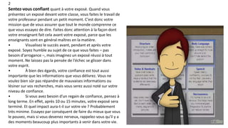 2
Sentez-vous confiant quant à votre exposé. Quand vous
présentez un exposé devant votre classe, vous faites le travail de
votre professeur pendant un petit moment. C'est donc votre
mission que de vous assurer que tout le monde comprenne ce
que vous essayez de dire. Faites donc attention à la façon dont
votre enseignant fait cela avant votre exposé, parce que les
enseignants sont en général maîtres en la matière.
• Visualisez le succès avant, pendant et après votre
exposé. Soyez humble au sujet de ce que vous faites – pas
besoin d'arrogance –, mais imaginez un exposé réussi à tout
moment. Ne laissez pas la pensée de l'échec se glisser dans
votre esprit.
• À bien des égards, votre confiance est tout aussi
importante que les informations que vous délivrez. Vous ne
voulez bien sûr pas répandre de mauvaises informations ou
lésiner sur vos recherches, mais vous serez aussi noté sur votre
niveau de confiance.
• Si vous avez besoin d'un regain de confiance, pensez à
long terme. En effet, après 10 ou 15 minutes, votre exposé sera
terminé. Et quel impact aura-t-il sur votre vie ? Probablement
très minime. Essayez par conséquent de faire du mieux que vous
le pouvez, mais si vous devenez nerveux, rappelez-vous qu'il y a
des moments beaucoup plus importants à venir dans votre vie.
 