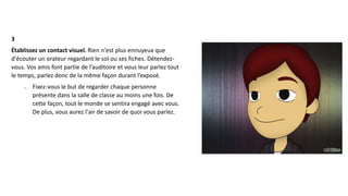 3
Établissez un contact visuel. Rien n'est plus ennuyeux que
d'écouter un orateur regardant le sol ou ses fiches. Détendez-
vous. Vos amis font partie de l’auditoire et vous leur parlez tout
le temps, parlez donc de la même façon durant l’exposé.
o Fixez-vous le but de regarder chaque personne
présente dans la salle de classe au moins une fois. De
cette façon, tout le monde se sentira engagé avec vous.
De plus, vous aurez l'air de savoir de quoi vous parlez.
 