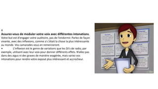 4
Assurez-vous de moduler votre voix avec différentes intonations.
Votre but est d'engager votre auditoire, pas de l'endormir. Parlez de façon
vivante, avec des inflexions, comme si c'était la chose la plus intéressante
au monde. Vos camarades vous en remercieront.
• L’inflexion est le genre de variations que les DJ's de radio, par
exemple, utilisent avec leur voix pour donner différents effets. N’allez pas
dans des aigus ni des graves de manière exagérée, mais variez vos
intonations pour rendre votre exposé plus intéressant et accrocheur.
 