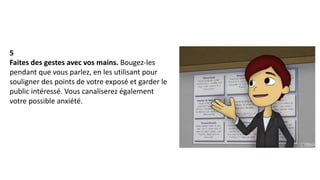5
Faites des gestes avec vos mains. Bougez-les
pendant que vous parlez, en les utilisant pour
souligner des points de votre exposé et garder le
public intéressé. Vous canaliserez également
votre possible anxiété.
 