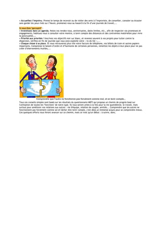 • Accueillez l’imprévu. Prenez le temps de recevoir ou de visiter des amis à l’improviste, de conseiller, consoler ou écouter
sans garder les yeux rivés sur l’heure, promenez-vous au hasard à la fin d’une journée de travail,...
Si vous êtes "perceptif" :
• Investissez dans un agenda. Notez vos rendez-vous, anniversaires, dates limites, etc., afin de respecter vos promesses et
engagements, habituez-vous à consulter votre montre, à tenir compte des distances et des contraintes matérielles pour vivre
la ponctualité,...
• Priorité aux priorités ! Inscrivez vos objectifs noir sur blanc, et revenez souvent à vos projets pour lutter contre la
dispersion, vérifiez en fin de journée que vous avez exploité votre « to do list »,...
• Chaque chose à sa place. Et vous retrouverez plus vite votre facture de téléphone, vos billets de train et autres papiers
importants. Comprenez le besoin d’ordre et d’harmonie de certaines personnes, remettez les objets à leur place pour ne pas
créer d’énervements inutiles,...
Comprendre que l'autre ne fonctionne pas forcément comme moi, et en tenir compte...
Tous ces conseils simples sont basés sur les résultats du questionnaire MBTI qui propose un chemin de progrès basé sur
l'utilisation de toutes les "fonctions" de notre type. Ils vous seront utiles à la fois pour la vie quotidienne, le travail, mais
surtout pour améliorer vos relations aux autres : vie d'équipe, relation de couple, amitiés... Comprendre que les autres ne
fonctionnent pas forcément comme soi et tâcher d'en tenir compte, c'est déjà un immense acquis pour se comprendre mieux.
Ces quelques efforts vous feront avancer sur ce chemin, mais ce n'est qu'un début : à suivre, donc.
 