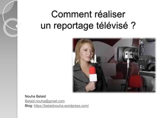 Comment réaliser 
un reportage télévisé ? 
Nouha Belaid 
Belaid.nouha@gmail.com 
Blog: https://belaidnouha.wordpress.com/ 
 