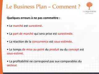Le Business Plan – Comment ?
Quelques erreurs à ne pas commettre :
• Le marché est surestimé.
• La part de marché qui sera prise est surestimée.
• La réaction de la concurrence est sous-estimée.
• Le temps de mise au point du produit ou du concept est
sous-estimé.
• La profitabilité ne correspond pas aux comparables du
secteur.
 