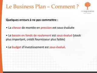 Le Business Plan – Comment ?
Quelques erreurs à ne pas commettre :
• La vitesse de montée en pression est sous-évaluée
• Le besoin en fonds de roulement est sous-évalué (stock
plus important, crédit fournisseur plus faible)
• Le budget d’investissement est sous-évalué.
 