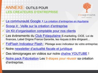 12
ANNEXE: OUTILS POUR
LES CREATEURS D’ENTREPRISE
 La communauté Google + La création d’entreprise en Aquitaine
 Scoop it : Veille sur la création d’entreprise
 Un Kit d’organisation comptable pour nos clients
 Les évènements du Club Fidaquitaine E-marketing, CICE, Loi de
finances, Label Origine France Garantie, les risques à être dirigeant…
 FidFlash Indicateur Flash : Pilotage avec indicateur de votre entreprise
 Notre newsletter d’actualité fiscale et juridique
 Des témoignages en vidéos sur notre chaîne YOUTUBE !
 Notre pack Fidcréation Les 9 étapes pour réussir sa création
d’entreprise.
 