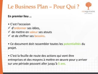 Le Business Plan – Pour Qui ?
En premier lieu …
• C'est l'occasion
 d'ordonner ses idées,
 de mettre en valeur ses atouts
 et de chiffrer ses besoins.
• Ce document doit rassembler toutes les potentialités du
projet.
• C’est la feuille de route des actions qui vont être
entreprises et des moyens à mettre en œuvre pour y arriver
sur une période pouvant aller jusqu'à 5 ans.
 
