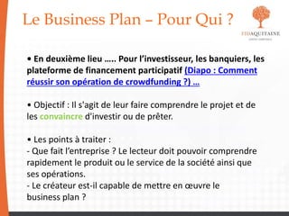 Le Business Plan – Pour Qui ?
• En deuxième lieu ….. Pour l’investisseur, les banquiers, les
plateforme de financement participatif (Diapo : Comment
réussir son opération de crowdfunding ?) …
• Objectif : Il s'agit de leur faire comprendre le projet et de
les convaincre d'investir ou de prêter.
• Les points à traiter :
- Que fait l’entreprise ? Le lecteur doit pouvoir comprendre
rapidement le produit ou le service de la société ainsi que
ses opérations.
- Le créateur est-il capable de mettre en œuvre le
business plan ?
 