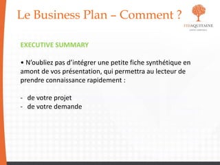 Le Business Plan – Comment ?
EXECUTIVE SUMMARY
• N’oubliez pas d’intégrer une petite fiche synthétique en
amont de vos présentation, qui permettra au lecteur de
prendre connaissance rapidement :
- de votre projet
- de votre demande
 