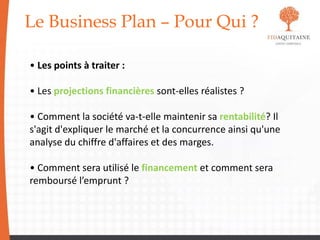 Le Business Plan – Pour Qui ?
• Les points à traiter :
• Les projections financières sont-elles réalistes ?
• Comment la société va-t-elle maintenir sa rentabilité? Il
s'agit d'expliquer le marché et la concurrence ainsi qu'une
analyse du chiffre d'affaires et des marges.
• Comment sera utilisé le financement et comment sera
remboursé l’emprunt ?
 