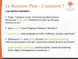 Le Business Plan – Comment ?
• Les points essentiels :
 Projet : l'expliquer le plus clairement possible le lecteur
doit pouvoir comprendre facilement et savoir qui fait quoi,
comment et où ?
 Quel marché ? Local? Régional? National ? Mondial ?
 Concurrents : taille (employés et chiffre d'affaires), résultats, spécificités.
 Définissez le prix et la qualité de votre offre (produits / services):
Tarifs de votre produit, tarifs des concurrents (relevés de prix), benchmark…
 Quelle stratégie marketing ? (communication, actions de marketing
direct, digital, développement commercial…)
 