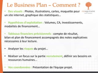 Le Business Plan – Comment ?
• Des visuels : Photos, illustrations, cartes, maquette pour
un site internet, graphique des statistiques…
• Hypothèses d'exploitation : Volumes, CA, Investissements,
modalités de financement…
• Tableaux financiers prévisionnels : compte de résultat,
bilan et plan de financement accompagnés des notes explicatives
nécessaires à leur lecture.
• Analyser les risques du projet…
• Réaliser un focus sur la partie recrutement, définir ses besoins en
ressources humaines...
• Vos coordonnées : Présentation de l’équipe projet.
 