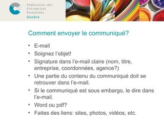 Comment envoyer le communiqué? 
• E-mail 
• Soignez l’objet! 
• Signature dans l’e-mail claire (nom, titre, 
entreprise, coordonnées, agence?) 
• Une partie du contenu du communiqué doit se 
retrouver dans l’e-mail. 
• Si le communiqué est sous embargo, le dire dans 
l’e-mail. 
• Word ou pdf? 
• Faites des liens: sites, photos, vidéos, etc. 
 