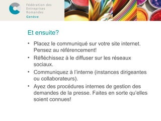 Et ensuite? 
• Placez le communiqué sur votre site internet. 
Pensez au référencement! 
• Réfléchissez à le diffuser sur les réseaux 
sociaux. 
• Communiquez à l’interne (instances dirigeantes 
ou collaborateurs). 
• Ayez des procédures internes de gestion des 
demandes de la presse. Faites en sorte qu’elles 
soient connues! 
 