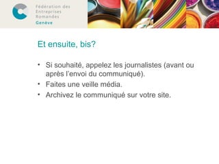 Et ensuite, bis? 
• Si souhaité, appelez les journalistes (avant ou 
après l’envoi du communiqué). 
• Faites une veille média. 
• Archivez le communiqué sur votre site. 
 