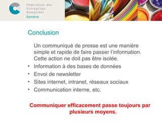 Conclusion 
Un communiqué de presse est une manière 
simple et rapide de faire passer l’information. 
Cette action ne doit pas être isolée. 
• Information à des bases de données 
• Envoi de newsletter 
• Sites internet, intranet, réseaux sociaux 
• Communication interne, etc. 
Communiquer efficacement passe toujours par 
plusieurs moyens. 
