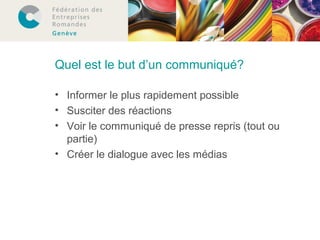 Quel est le but d’un communiqué? 
• Informer le plus rapidement possible 
• Susciter des réactions 
• Voir le communiqué de presse repris (tout ou 
partie) 
• Créer le dialogue avec les médias 
 