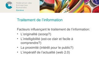 Traitement de l’information 
Facteurs influençant le traitement de l’information: 
• L’originalité (scoop?) 
• L’intelligibilité (est-ce clair et facile à 
comprendre?) 
• La proximité (intérêt pour le public?) 
• L’impératif de l’actualité (web 2.0) 
 