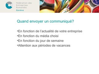 Quand envoyer un communiqué? 
•En fonction de l’actualité de votre entreprise 
•En fonction du média choisi 
•En fonction du jour de semaine 
•Attention aux périodes de vacances 
 