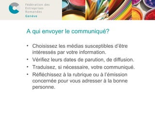 A qui envoyer le communiqué? 
• Choisissez les médias susceptibles d’être 
intéressés par votre information. 
• Vérifiez leurs dates de parution, de diffusion. 
• Traduisez, si nécessaire, votre communiqué. 
• Réfléchissez à la rubrique ou à l’émission 
concernée pour vous adresser à la bonne 
personne. 
 