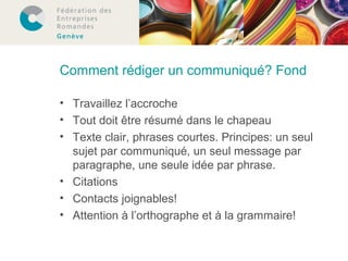 Comment rédiger un communiqué? Fond 
• Travaillez l’accroche 
• Tout doit être résumé dans le chapeau 
• Texte clair, phrases courtes. Principes: un seul 
sujet par communiqué, un seul message par 
paragraphe, une seule idée par phrase. 
• Citations 
• Contacts joignables! 
• Attention à l’orthographe et à la grammaire! 
 