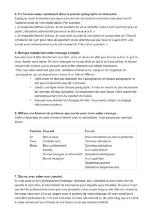 4. Introduisez-vous rapidement dans le premier paragraphe si nécessaire.
Expliquez aussi brièvement pourquoi vous écrivez cet email et comment vous avez trouvé
l’adresse email de votre destinataire. Par exemple:
« Je m’appelle Antonio Garcia. Je me permets de vous contacter suite à votre annonce pour le
poste d’Assistant administratif parue sur le site xxxxxxxxx.fr. »
« Je m’appelle Antonio Garcia. Je vous écris au sujet d’une citation à comparaître au Tribunal
d’Instance de Lyon pour refus de paiement d’une amende que j’ai reçue le 9 avril 2015. J’ai
trouvé votre adresse email sur le site internet du Tribunal en question. »
5. Rédigez maintenant votre message complet.
Assurez-vous d’aller directement aux faits. Vous ne devez en effet pas tourner autour du pot ou
vous répéter sans cesse. Si votre message ne va pas droit au but et qu’il est confus, le lecteur
risquera de ne faire que le survoler sans prêter attention aux détails importants.
Pour que votre email soit plus clair, cohérent et facile à lire, essayez de l’organiser en
paragraphes qui correspondront chacun à un thème différent.
• Votre email ne doit pas dépasser les 5 paragraphes et chaque paragraphe ne
doit pas comprendre plus de 5 phrases.
• Sautez une ligne entre chaque paragraphe. Il n’est en revanche pas nécessaire
de faire des alinéas (sangrías). Ils risqueraient de toute façon d’être supprimés
automatiquement lors du transfert de l’email.
• Assurez-vous d’éviter tout langage familier. Vous devez utiliser un langage
relativement soutenu.
6. Utilisez une formule de politesse appropriée pour clore votre message.
Celle-ci dépendra de votre niveau d’intimité avec le destinataire. Vous pouvez par exemple
écrire :
Familier Courant Formel
A+
Ciao
Bises
Bien à vous,
Cordialement,
Bien cordialement,
Amitiés,
Si vous envoyez un document:
Bonne réception
Vous connaissez un peu la personne :
Sincères salutations
Cordiales salutations
A un subordonné :
Salutations distinguées
A un supérieur :
Respectueusement
Salutations respectueuses
7. Signez avec votre nom complet.
Si vous avez un titre professionnel (manager, directeur, etc.), précisez-le sous votre nom et
ajoutez le nom et/ou le site internet de l’entreprise pour laquelle vous travaillez. Si vous n’avez
pas de titre professionnel mais que vous possédez votre propre blog ou site internet, incluez le
lien sous votre nom s’il a un rapport avec le contenu de votre message. Si votre email est à
caractère professionnel, n’incluez l’adresse de votre site internet ou de votre blog que s’il est lié
à votre carrière et non s’il traite de vos loisirs ou de vos centres d’intérêt.
 