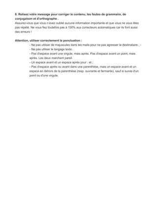 8. Relisez votre message pour corriger le contenu, les fautes de grammaire, de
conjugaison et d’orthographe .
Assurez-vous que vous n’avez oublié aucune information importante et que vous ne vous êtes
pas répété. Ne vous fiez toutefois pas à 100% aux correcteurs automatiques car ils font aussi
des erreurs !
Attention, utiliser correctement la ponctuation :
- Ne pas utiliser de majuscules dans les mails pour ne pas agresser le destinataire ; -
- Ne pas utiliser le langage texto.
- Pas d'espace avant une virgule, mais après. Pas d'espace avant un point, mais
après. Les deux marchent pareil.
- Un espace avant et un espace après pour : et ;
- Pas d'espace après ou avant dans une parenthèse, mais un espace avant et un
espace en dehors de la parenthèse (resp. ouvrante et fermante), sauf si suivie d'un
point ou d'une virgule.
 