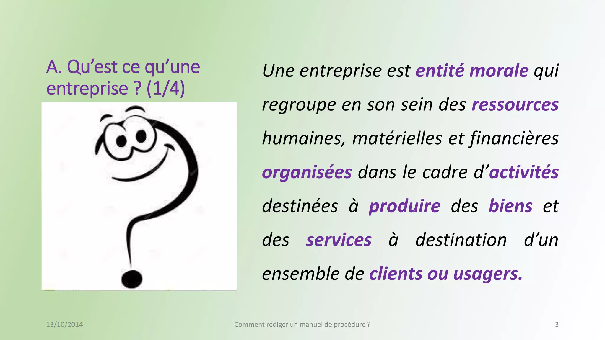 A. Qu’est ce qu’une 
entreprise ? (1/4) 
Une entreprise est entité morale qui 
regroupe en son sein des ressources 
humaines, matérielles et financières 
organisées dans le cadre d’activités 
destinées à produire des biens et 
des services à destination d’un 
ensemble de clients ou usagers. 
13/10/2014 Comment rédiger un manuel de procédure ? 3 
 