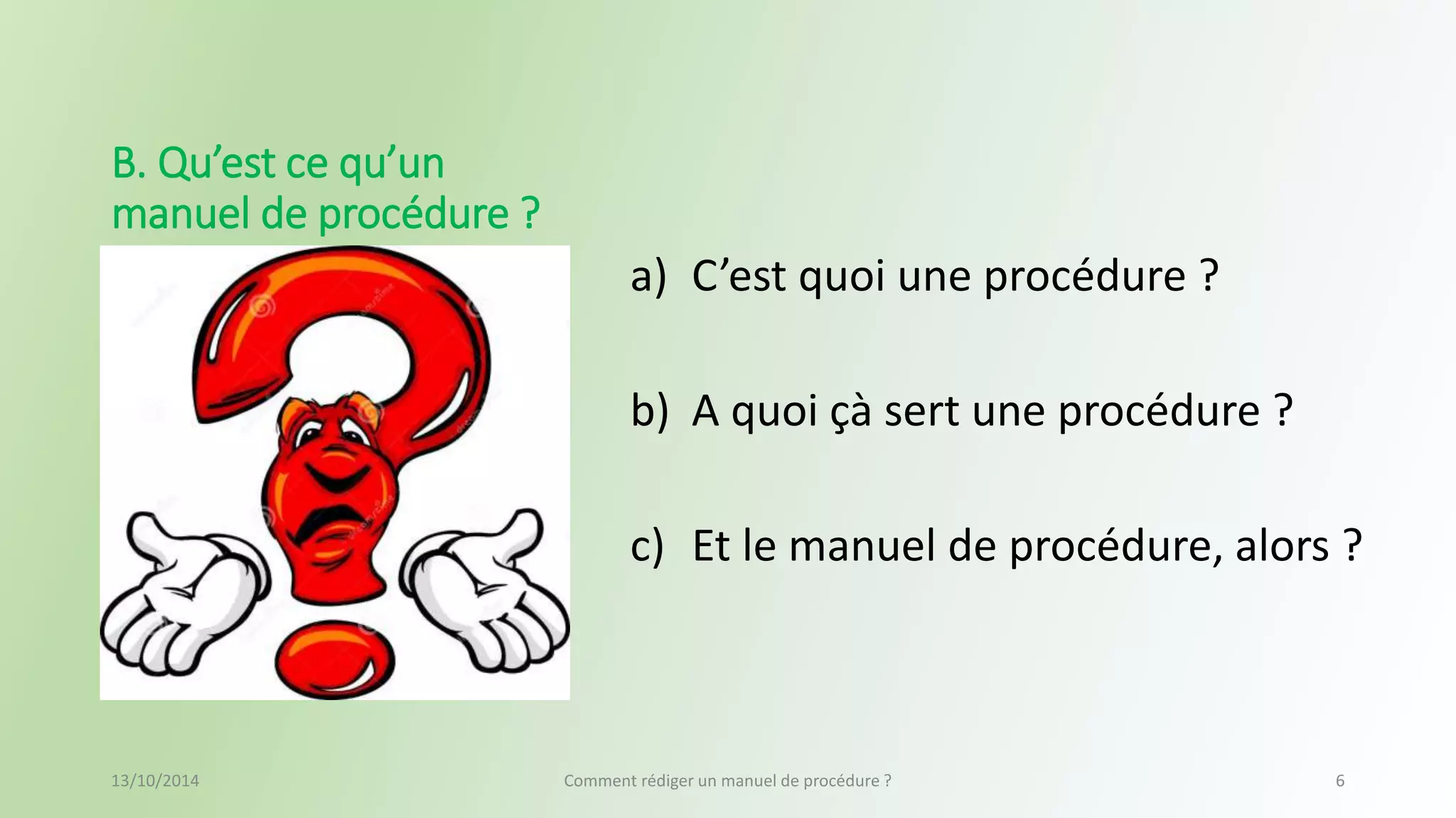 a) C’est quoi une procédure ? 
b) A quoi çà sert une procédure ? 
c) Et le manuel de procédure, alors ? 
B. Qu’est ce qu’un 
manuel de procédure ? 
13/10/2014 Comment rédiger un manuel de procédure ? 6 
 