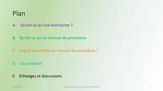 Plan 
A. Qu’est ce qu’une entreprise ? 
B. Qu’est ce qu’un manuel de procédure 
C. A quoi ressemble un manuel de procédure ? 
D. Cas pratique 
E. Echanges et discussions 
13/10/2014 Comment rédiger un manuel de procédure ? 2 
 
