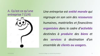A. Qu’est ce qu’une 
entreprise ? (1/4) 
Une entreprise est entité morale qui 
regroupe en son sein des ressources 
humaines, matérielles et financières 
organisées dans le cadre d’activités 
destinées à produire des biens et 
des services à destination d’un 
ensemble de clients ou usagers. 
13/10/2014 Comment rédiger un manuel de procédure ? 3 
 