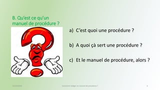 a) C’est quoi une procédure ? 
b) A quoi çà sert une procédure ? 
c) Et le manuel de procédure, alors ? 
B. Qu’est ce qu’un 
manuel de procédure ? 
13/10/2014 Comment rédiger un manuel de procédure ? 6 
 