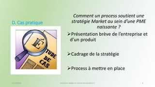 D. Cas pratique 
Comment un process soutient une 
stratégie Market au sein d’une PME 
naissante ? 
Présentation brève de l’entreprise et 
d’un produit 
Cadrage de la stratégie 
Process à mettre en place 
13/10/2014 Comment rédiger un manuel de procédure ? 8 
 