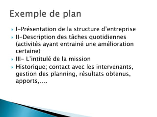  I-Présentation de la structure d’entreprise
 II-Description des tâches quotidiennes
(activités ayant entrainé une amélioration
certaine)
 III- L’intitulé de la mission
 Historique; contact avec les intervenants,
gestion des planning, résultats obtenus,
apports,….
 