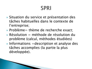  Situation du service et présentation des
tâches habituelles dans le contexte de
l’entreprise;
 Problème= thème de recherche exact;
 Résolution = méthode de résolution du
problème (calcul, méthodes étudiées)
 Informations =description et analyse des
tâches accomplies (la partie la plus
développée).
 