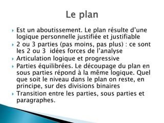  Est un aboutissement. Le plan résulte d’une
logique personnelle justifiée et justifiable
 2 ou 3 parties (pas moins, pas plus) : ce sont
les 2 ou 3 idées forces de l’analyse
 Articulation logique et progressive
 Parties équilibrées. Le découpage du plan en
sous parties répond à la même logique. Quel
que soit le niveau dans le plan on reste, en
principe, sur des divisions binaires
 Transition entre les parties, sous parties et
paragraphes.
 