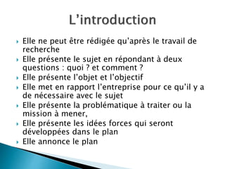  Elle ne peut être rédigée qu’après le travail de
recherche
 Elle présente le sujet en répondant à deux
questions : quoi ? et comment ?
 Elle présente l’objet et l’objectif
 Elle met en rapport l’entreprise pour ce qu’il y a
de nécessaire avec le sujet
 Elle présente la problématique à traiter ou la
mission à mener,
 Elle présente les idées forces qui seront
développées dans le plan
 Elle annonce le plan
 