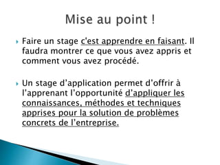  Faire un stage c'est apprendre en faisant. Il
faudra montrer ce que vous avez appris et
comment vous avez procédé.
 Un stage d’application permet d’offrir à
l’apprenant l’opportunité d’appliquer les
connaissances, méthodes et techniques
apprises pour la solution de problèmes
concrets de l’entreprise.
 