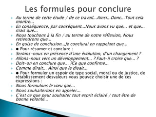  Au terme de cette étude / de ce travail...Ainsi...Donc...Tout cela
montre...
 En conséquence, par conséquent...Nous avons vu que... et que...
mais que...
 Nous touchons à la fin / au terme de notre réflexion, Nous
retiendrons que...
 En guise de conclusion...Je conclurai en rappelant que...
 ● Pour résumer et conclure :
 Serions-nous en présence d’une évolution, d’un changement ?
 Allons-nous vers un développement... ? Faut-il croire que... ?
 Doit-on en conclure que… ?Ce que confirme...
 Comme dirait... Ainsi que le disait...
 ● Pour formuler un espoir de type social, moral ou de justice, de
rétablissement desvaleurs vous pouvez choisir une de ces
expressions :
 Nous formulons le vœu que...
 Nous souhaiterions en appeler...
 C’est ce que peut souhaiter tout esprit éclairé / tout être de
bonne volonté…
 