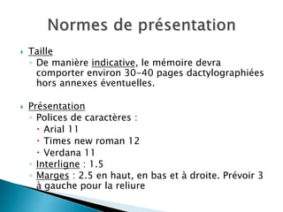  Taille
◦ De manière indicative, le mémoire devra
comporter environ 30-40 pages dactylographiées
hors annexes éventuelles.
 Présentation
◦ Polices de caractères :
 Arial 11
 Times new roman 12
 Verdana 11
◦ Interligne : 1.5
◦ Marges : 2.5 en haut, en bas et à droite. Prévoir 3
à gauche pour la reliure
 