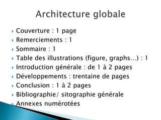  Couverture : 1 page
 Remerciements : 1
 Sommaire : 1
 Table des illustrations (figure, graphs…) : 1
 Introduction générale : de 1 à 2 pages
 Développements : trentaine de pages
 Conclusion : 1 à 2 pages
 Bibliographie/ sitographie générale
 Annexes numérotées
 