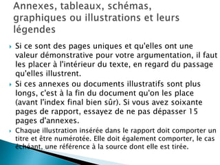  Si ce sont des pages uniques et qu'elles ont une
valeur démonstrative pour votre argumentation, il faut
les placer à l'intérieur du texte, en regard du passage
qu'elles illustrent.
 Si ces annexes ou documents illustratifs sont plus
longs, c'est à la fin du document qu'on les place
(avant l'index final bien sûr). Si vous avez soixante
pages de rapport, essayez de ne pas dépasser 15
pages d'annexes.
 Chaque illustration insérée dans le rapport doit comporter un
titre et être numérotée. Elle doit également comporter, le cas
échéant, une référence à la source dont elle est tirée.
 