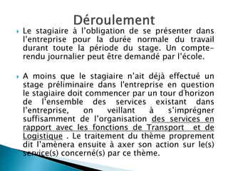  Le stagiaire à l’obligation de se présenter dans
l’entreprise pour la durée normale du travail
durant toute la période du stage. Un compte-
rendu journalier peut être demandé par l’école.
 A moins que le stagiaire n’ait déjà effectué un
stage préliminaire dans l'entreprise en question
le stagiaire doit commencer par un tour d'horizon
de l’ensemble des services existant dans
l’entreprise, on veillant à s’imprégner
suffisamment de l’organisation des services en
rapport avec les fonctions de Transport et de
Logistique . Le traitement du thème proprement
dit l’amènera ensuite à axer son action sur le(s)
service(s) concerné(s) par ce thème.
 