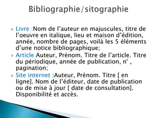  Livre :Nom de l’auteur en majuscules, titre de
l’oeuvre en italique, lieu et maison d’édition,
année, nombre de pages, voilà les 5 éléments
d’une notice bibliographique;
 Article Auteur, Prénom. Titre de l’article. Titre
du périodique, année de publication, n° ,
pagination;
 Site internet :Auteur, Prénom. Titre [ en
ligne]. Nom de l’éditeur, date de publication
ou de mise à jour [ date de consultation].
Disponibilité et accès.
 
