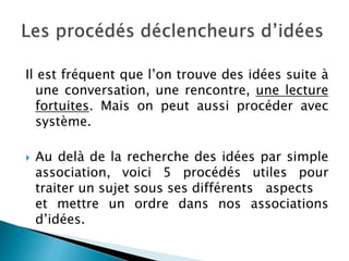 Il est fréquent que l’on trouve des idées suite à
une conversation, une rencontre, une lecture
fortuites. Mais on peut aussi procéder avec
système.
 Au delà de la recherche des idées par simple
association, voici 5 procédés utiles pour
traiter un sujet sous ses différents aspects
et mettre un ordre dans nos associations
d’idées.
 