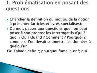  Chercher la définition du mot ou de la notion
à présenter (articles et livres spécialisés);
 Du mot, passer aux questions que l’on peut
poser à son propos: les interrogatifs (Qui ?
quoi ? Où ? Quand ? Comment ? Pourquoi ?)
comme si l’on devait soumettre les données à
quelqu’un.
EX: Tabac : définir; pourquoi fume-t-on?; qui…
 
