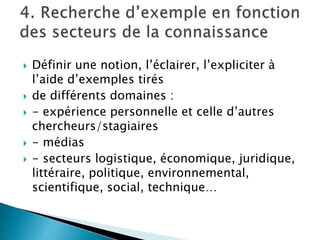  Définir une notion, l’éclairer, l’expliciter à
l’aide d’exemples tirés
 de différents domaines :
 - expérience personnelle et celle d’autres
chercheurs/stagiaires
 - médias
 - secteurs logistique, économique, juridique,
littéraire, politique, environnemental,
scientifique, social, technique…
 