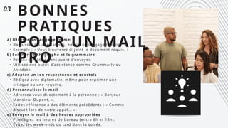 BONNES
PRATIQUES
POUR UN MAIL
PRO
a) Utiliser un langage formel
• Bannissez les abéviations, émojis ou langage familier.
• Exemple : « Vous trouverez ci-joint le document requis. »
b) Soigner l’orthographe et la grammaire
• Relisez attentivement avant d’envoyer.
• Utilisez des outils d’assistance comme Grammarly ou
Antidote.
c) Adopter un ton respectueux et courtois
• Rédigez avec diplomatie, même pour exprimer une
critique ou une requête.
d) Personnaliser le mail
• Adressez-vous directement à la personne : « Bonjour
Monsieur Dupont, ».
• Faites référence à des éléments précédents : « Comme
discuté lors de notre appel... ».
e) Envoyer le mail à des heures appropriées
• Privilégiez les heures de bureau (entre 8h et 18h).
• Évitez les week-ends ou tard dans la soirée.
03
 